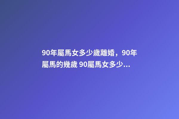 90年屬馬女多少歲離婚，90年屬馬的幾歲 90屬馬女多少歲會(huì)二婚，90屬馬一生有幾次婚姻 屬馬的人的婚姻和命運(yùn)-第1張-觀點(diǎn)-玄機(jī)派